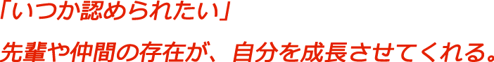 「いつか認められたい」先輩や仲間の存在が、自分を成長させてくれる。