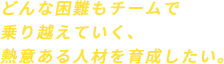 どんな困難もチームで乗り越えていく、熱意ある人材を育成したい。