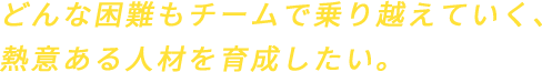 どんな困難もチームで乗り越えていく、熱意ある人材を育成したい。