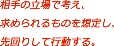 相手の立場で考え、求められるものを想定し、先回りして行動する。
