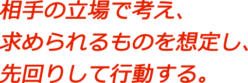 相手の立場で考え、求められるものを想定し、先回りして行動する。