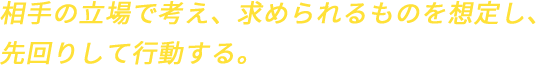 相手の立場で考え、求められるものを想定し、先回りして行動する。