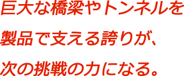 巨大な橋梁やトンネルを製品で支える誇りが、次の挑戦の力になる。