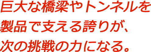 巨大な橋梁やトンネルを製品で支える誇りが、次の挑戦の力になる。