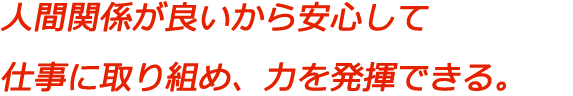 人間関係が良いから安心して仕事に取り組め、力を発揮できる。
