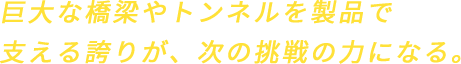 巨大な橋梁やトンネルを製品で支える誇りが、次の挑戦の力になる。