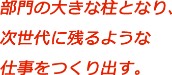 部門の大きな柱となり、次世代に残るような仕事をつくり出す。