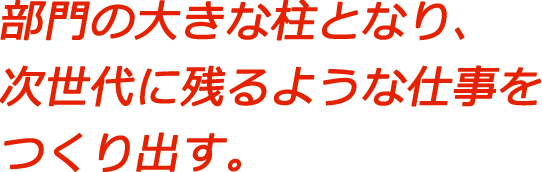 部門の大きな柱となり、次世代に残るような仕事をつくり出す。