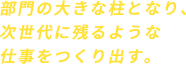部門の大きな柱となり、次世代に残るような仕事をつくり出す。