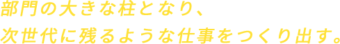 部門の大きな柱となり、次世代に残るような仕事をつくり出す。