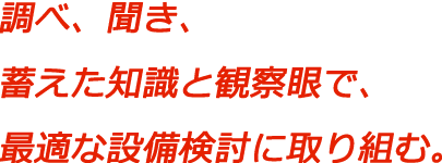 調べ、聞き、蓄えた知識と観察眼で、最適な設備検討に取り組む。