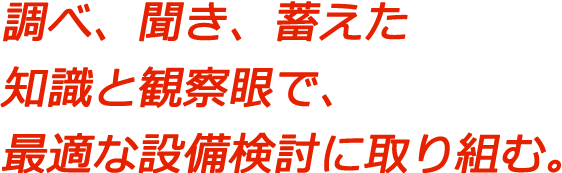 調べ、聞き、蓄えた知識と観察眼で、最適な設備検討に取り組む。