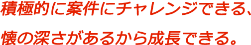 積極的に案件にチャレンジできる、懐の深さがあるから成長できる。