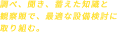 調べ、聞き、蓄えた知識と観察眼で、最適な設備検討に取り組む。