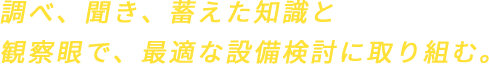 調べ、聞き、蓄えた知識と観察眼で、最適な設備検討に取り組む。