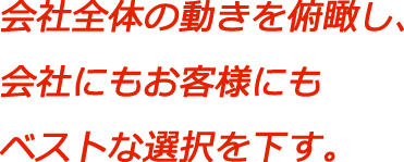 会社全体の動きを俯瞰し、会社にもお客様にもベストな選択を下す。