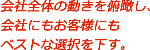 会社全体の動きを俯瞰し、会社にもお客様にもベストな選択を下す。