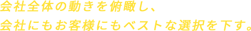 会社全体の動きを俯瞰し、会社にもお客様にもベストな選択を下す。