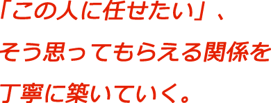 「この人に任せたい」、そう思ってもらえる関係を丁寧に築いていく
