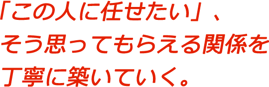 「この人に任せたい」、そう思ってもらえる関係を丁寧に築いていく