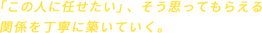 「この人に任せたい」、そう思ってもらえる関係を丁寧に築いていく。